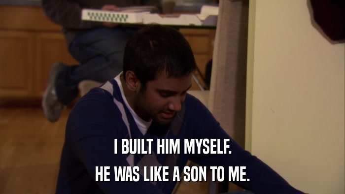 I BUILT HIM MYSELF. HE WAS LIKE A SON TO ME. 