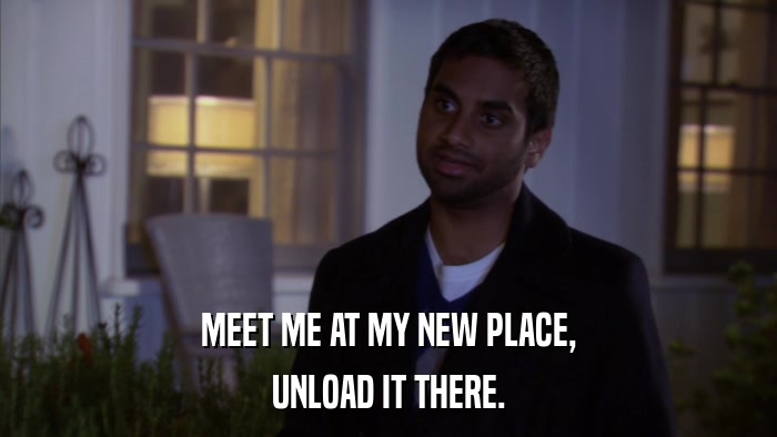 MEET ME AT MY NEW PLACE, UNLOAD IT THERE. 