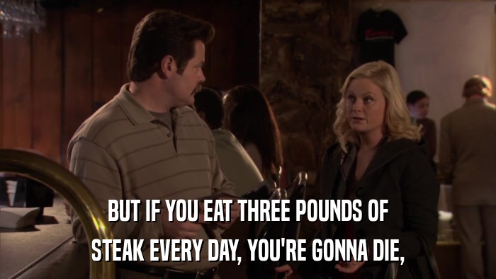 BUT IF YOU EAT THREE POUNDS OF STEAK EVERY DAY, YOU'RE GONNA DIE, 