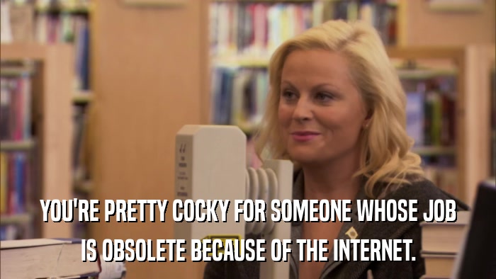 YOU'RE PRETTY COCKY FOR SOMEONE WHOSE JOB IS OBSOLETE BECAUSE OF THE INTERNET. 