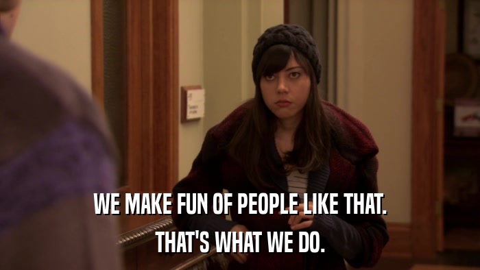 WE MAKE FUN OF PEOPLE LIKE THAT. THAT'S WHAT WE DO. 
