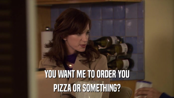YOU WANT ME TO ORDER YOU PIZZA OR SOMETHING? 