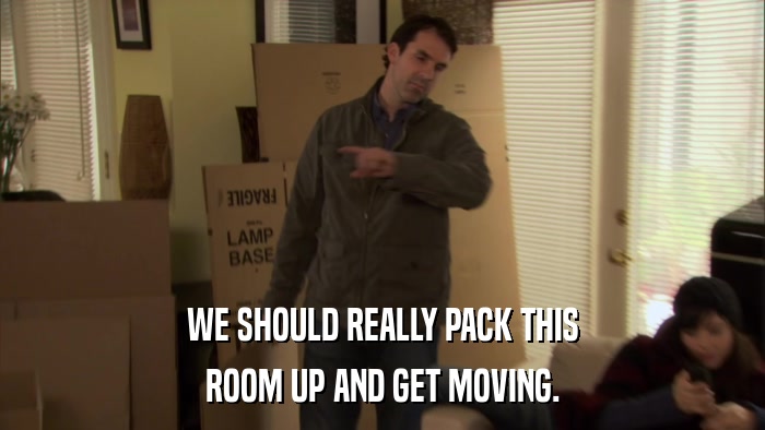 WE SHOULD REALLY PACK THIS ROOM UP AND GET MOVING. 