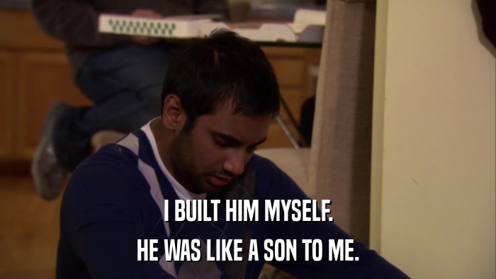 I BUILT HIM MYSELF. HE WAS LIKE A SON TO ME. 