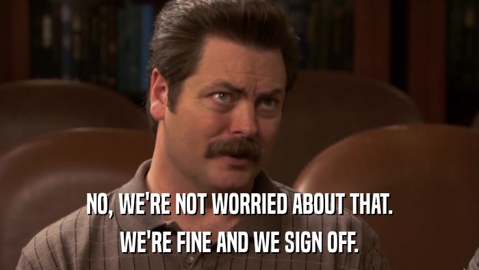 NO, WE'RE NOT WORRIED ABOUT THAT. WE'RE FINE AND WE SIGN OFF. 