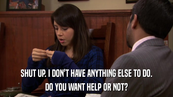 SHUT UP. I DON'T HAVE ANYTHING ELSE TO DO. DO YOU WANT HELP OR NOT? 