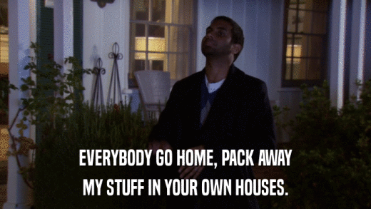 EVERYBODY GO HOME, PACK AWAY MY STUFF IN YOUR OWN HOUSES. 