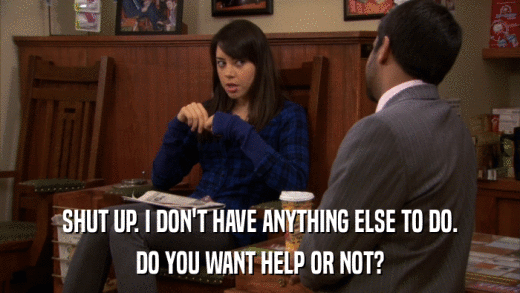 SHUT UP. I DON'T HAVE ANYTHING ELSE TO DO. DO YOU WANT HELP OR NOT? 