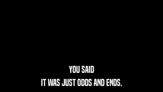 YOU SAID IT WAS JUST ODDS AND ENDS. 