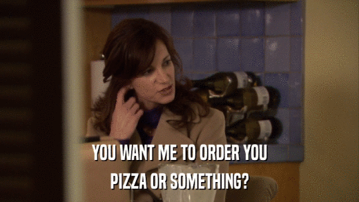 YOU WANT ME TO ORDER YOU PIZZA OR SOMETHING? 