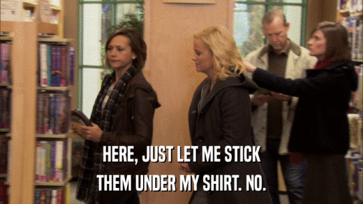 HERE, JUST LET ME STICK THEM UNDER MY SHIRT. NO. 