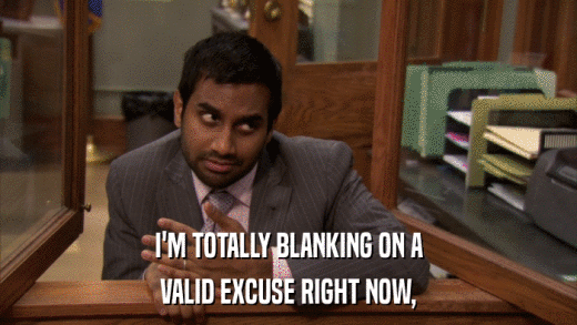 I'M TOTALLY BLANKING ON A VALID EXCUSE RIGHT NOW, 