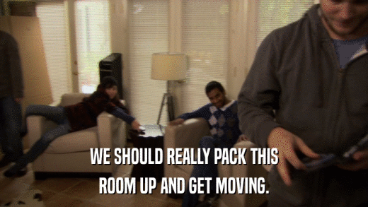 WE SHOULD REALLY PACK THIS ROOM UP AND GET MOVING. 