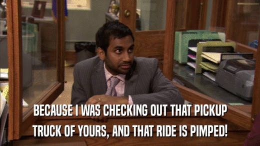 BECAUSE I WAS CHECKING OUT THAT PICKUP TRUCK OF YOURS, AND THAT RIDE IS PIMPED! 
