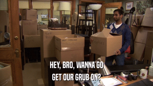 HEY, BRO, WANNA GO GET OUR GRUB ON? 