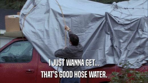 I JUST WANNA GET... THAT'S GOOD HOSE WATER. 