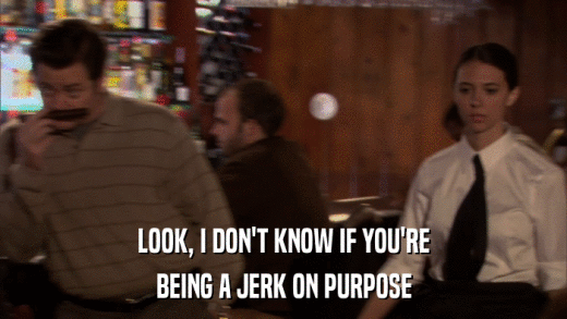 LOOK, I DON'T KNOW IF YOU'RE BEING A JERK ON PURPOSE 