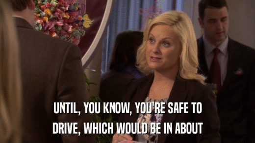 UNTIL, YOU KNOW, YOU'RE SAFE TO DRIVE, WHICH WOULD BE IN ABOUT 