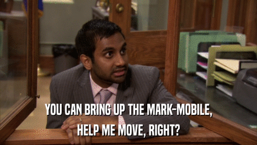 YOU CAN BRING UP THE MARK-MOBILE, HELP ME MOVE, RIGHT? 