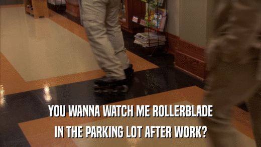 YOU WANNA WATCH ME ROLLERBLADE IN THE PARKING LOT AFTER WORK? 