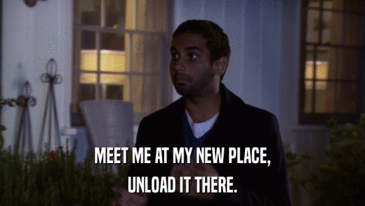 MEET ME AT MY NEW PLACE, UNLOAD IT THERE. 