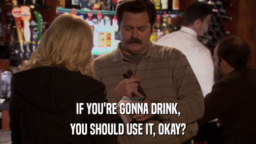 IF YOU'RE GONNA DRINK, YOU SHOULD USE IT, OKAY? 