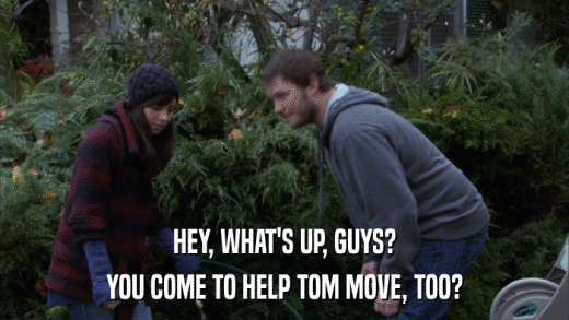 HEY, WHAT'S UP, GUYS? YOU COME TO HELP TOM MOVE, TOO? 