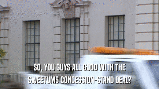 SO, YOU GUYS ALL GOOD WITH THE SWEETUMS CONCESSION-STAND DEAL? 