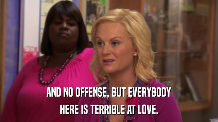 AND NO OFFENSE, BUT EVERYBODY HERE IS TERRIBLE AT LOVE. 