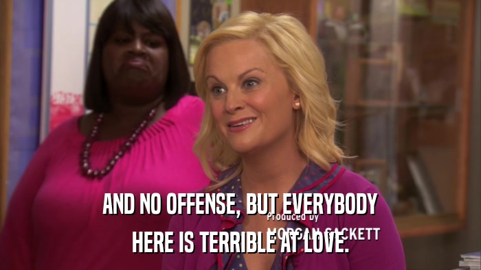 AND NO OFFENSE, BUT EVERYBODY HERE IS TERRIBLE AT LOVE. 