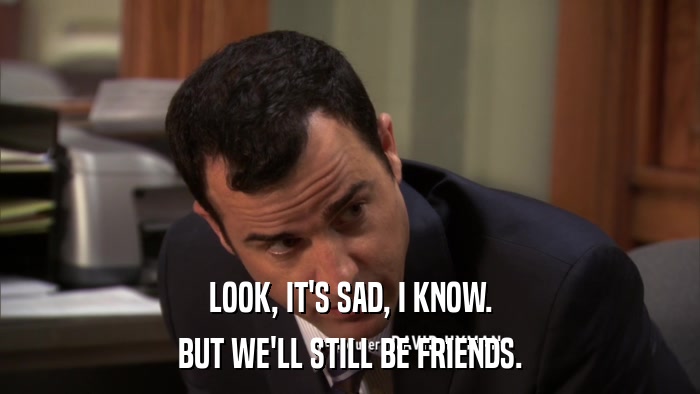 LOOK, IT'S SAD, I KNOW. BUT WE'LL STILL BE FRIENDS. 