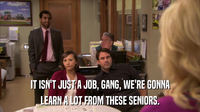 IT ISN'T JUST A JOB, GANG, WE'RE GONNA LEARN A LOT FROM THESE SENIORS. 