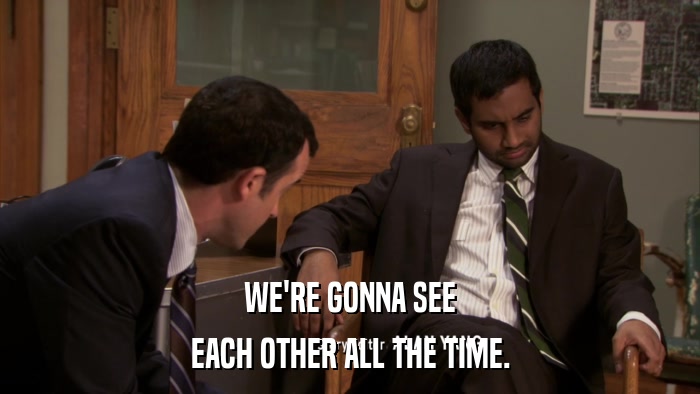 WE'RE GONNA SEE EACH OTHER ALL THE TIME. 