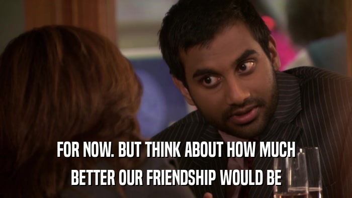 FOR NOW. BUT THINK ABOUT HOW MUCH BETTER OUR FRIENDSHIP WOULD BE 