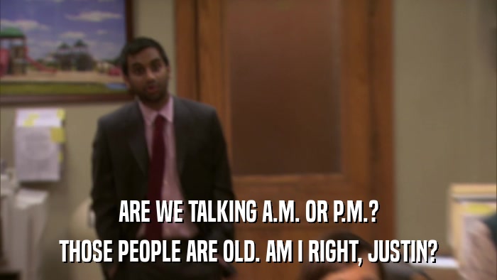 ARE WE TALKING A.M. OR P.M.? THOSE PEOPLE ARE OLD. AM I RIGHT, JUSTIN? 