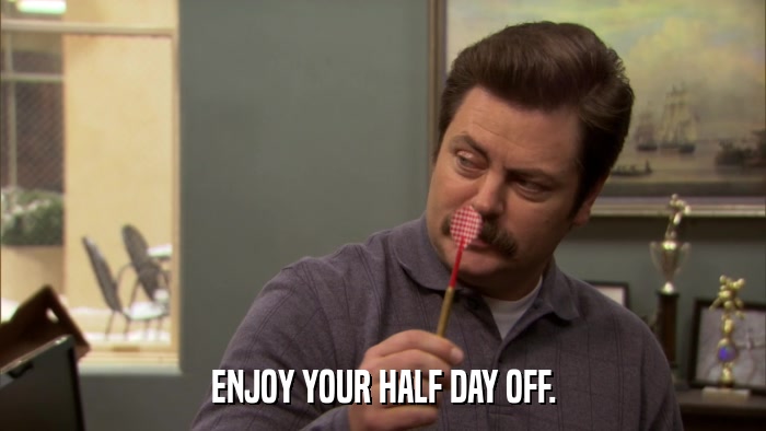 ENJOY YOUR HALF DAY OFF.  
