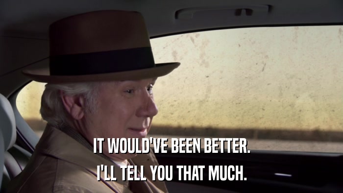 IT WOULD'VE BEEN BETTER. I'LL TELL YOU THAT MUCH. 