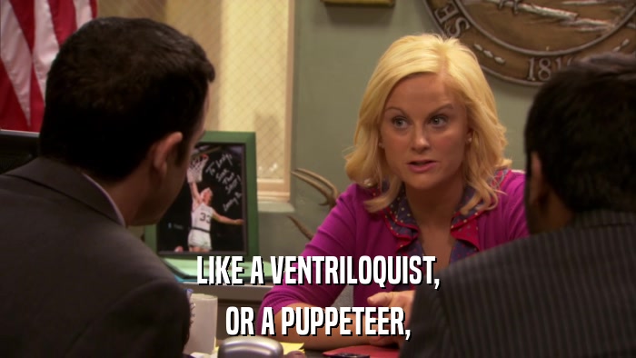 LIKE A VENTRILOQUIST, OR A PUPPETEER, 