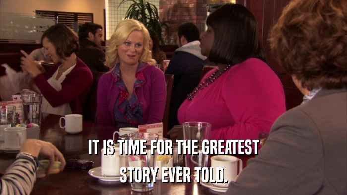 IT IS TIME FOR THE GREATEST STORY EVER TOLD. 