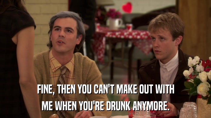 FINE, THEN YOU CAN'T MAKE OUT WITH ME WHEN YOU'RE DRUNK ANYMORE. 