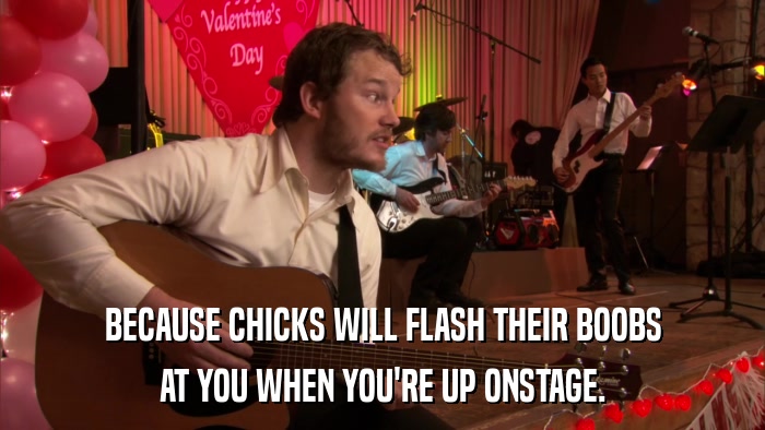 BECAUSE CHICKS WILL FLASH THEIR BOOBS AT YOU WHEN YOU'RE UP ONSTAGE. 