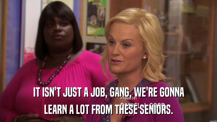 IT ISN'T JUST A JOB, GANG, WE'RE GONNA LEARN A LOT FROM THESE SENIORS. 