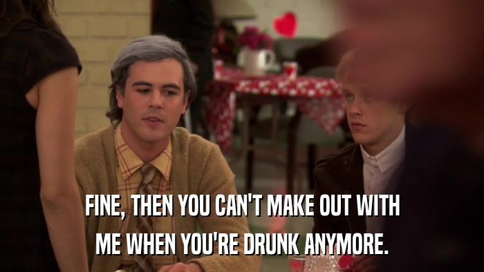 FINE, THEN YOU CAN'T MAKE OUT WITH ME WHEN YOU'RE DRUNK ANYMORE. 
