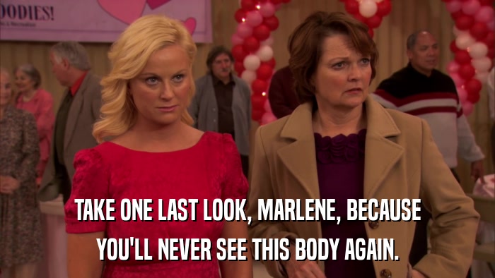 TAKE ONE LAST LOOK, MARLENE, BECAUSE YOU'LL NEVER SEE THIS BODY AGAIN. 