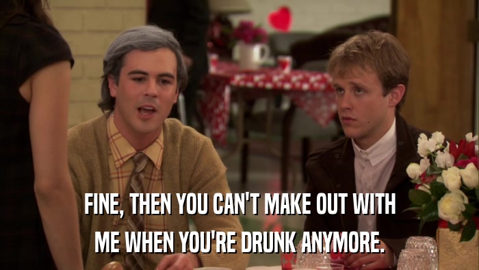 FINE, THEN YOU CAN'T MAKE OUT WITH ME WHEN YOU'RE DRUNK ANYMORE. 