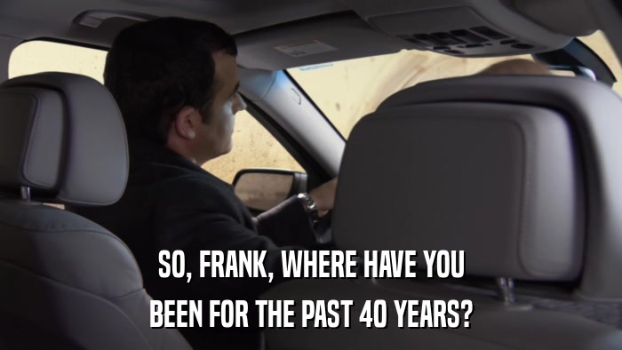 SO, FRANK, WHERE HAVE YOU BEEN FOR THE PAST 40 YEARS? 