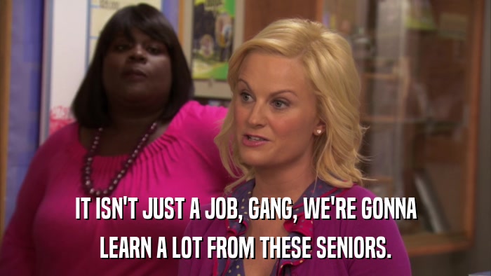 IT ISN'T JUST A JOB, GANG, WE'RE GONNA LEARN A LOT FROM THESE SENIORS. 