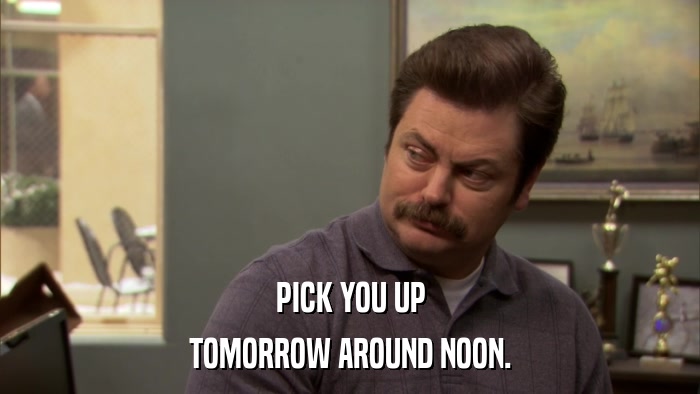 PICK YOU UP TOMORROW AROUND NOON. 
