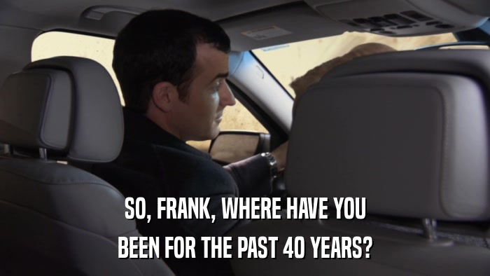 SO, FRANK, WHERE HAVE YOU BEEN FOR THE PAST 40 YEARS? 