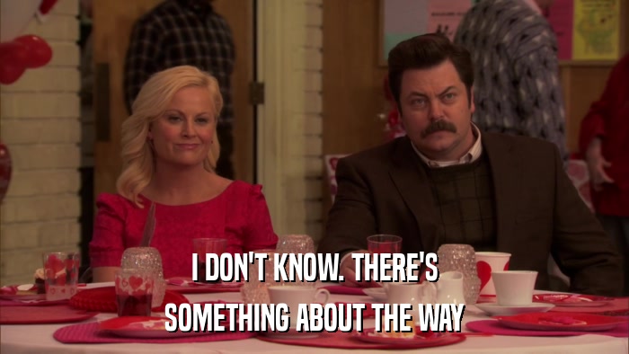 I DON'T KNOW. THERE'S SOMETHING ABOUT THE WAY 